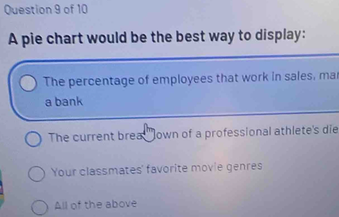 A pie chart would be the best way to display:
The percentage of employees that work in sales, mar
a bank
The current brea 'own of a professional athlete's die
Your classmates' favorite movie genres
All of the above