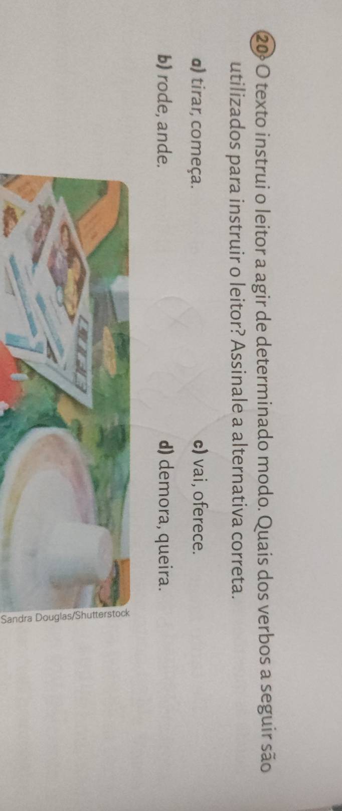 texto instrui o leitor a agir de determinado modo. Quais dos verbos a seguir são
utilizados para instruir o leitor? Assinale a alternativa correta.
α) tirar, começa.
c) vai, oferece.
b) rode, ande. d) demora, queira.