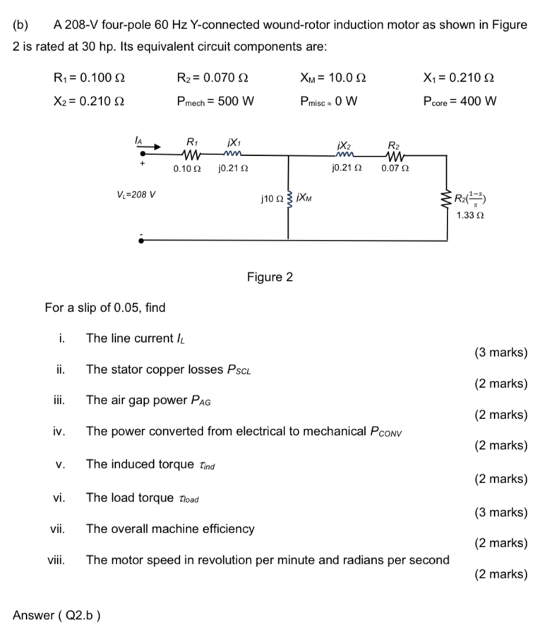 A 208-V four-pole 60 Hz Y-connected wound-rotor induction motor as shown in Figure
2 is rated at 30 hp. Its equivalent circuit components are:
R_1=0.100Omega R_2=0.070Omega X_M=10.0Omega X_1=0.210Omega
X_2=0.210Omega P_mech=500W P_misc=0W P_core=400W
For a slip of 0.05, find
i. The line current l_L
(3 marks)
ii. The stator copper losses Psc
(2 marks)
iii. The air gap power P_AG
(2 marks)
iv. The power converted from electrical to mechanical Pcowv
(2 marks)
v. The induced torque Tind
(2 marks)
vi. The load torque Tload
(3 marks)
vii. The overall machine efficiency
(2 marks)
viii. The motor speed in revolution per minute and radians per second
(2 marks)
Answer ( Q2.b )