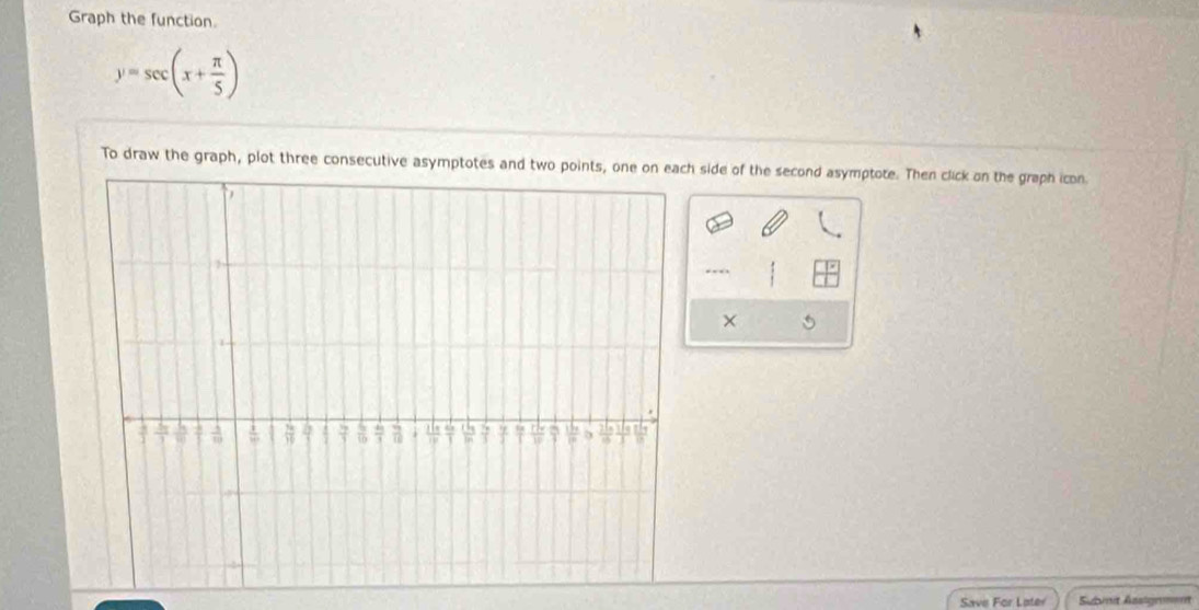 Graph the function.
y=sec (x+ π /5 )
To draw the graph, plot three consecutive asymptotes and two points, one on each side of the second asymptote. Then click on the graph icon.
--
×
Save For Later Subit Assignent