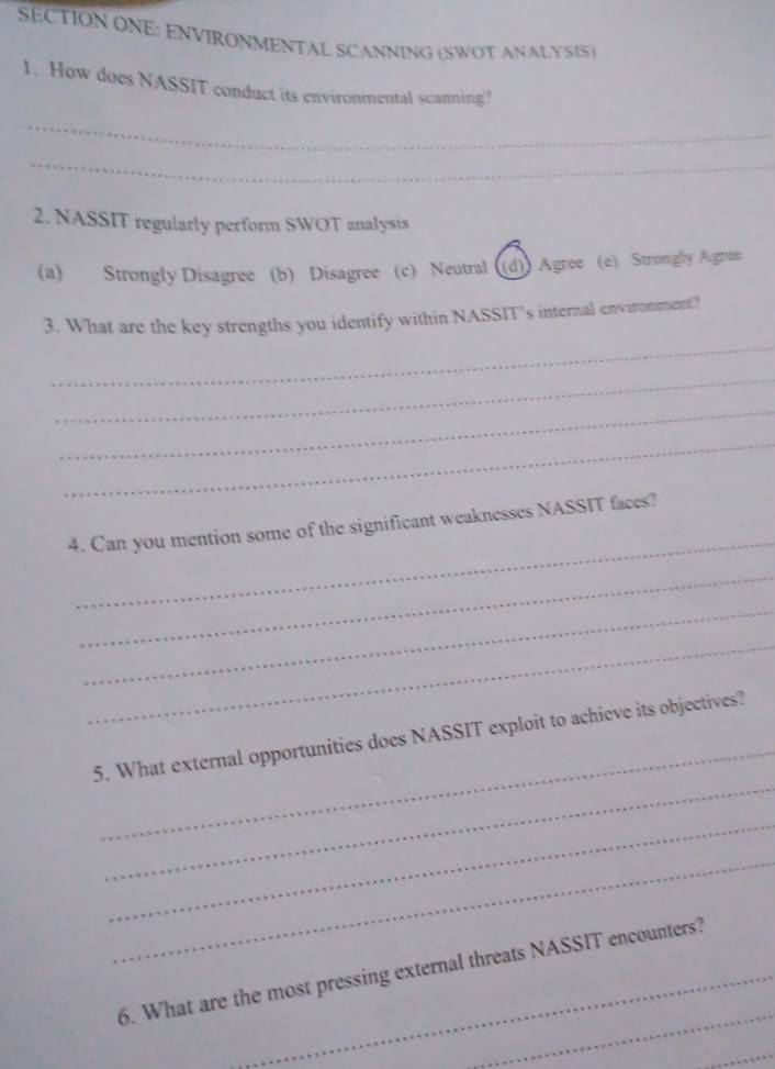 SECTION ONE: ENVIRONMENTAL SCANNING (SWOT ANALYSIS)
1. How does NASSIT conduct its environmental scanning?
_
_
2. NASSIT regularly perform SWOT analysis
(a) Strongly Disagree (b) Disagree (c) Neutral ((d)) Agree (e) Strongly Agrue
3. What are the key strengths you identify within NASSIT’s internal environment?
_
_
_
_
_
4. Can you mention some of the significant weaknesses NASSIT faces?
_
_
_
_
_
5. What external opportunities does NASSIT exploit to achieve its objectives?
_
_
_
6. What are the most pressing external threats NASSIT encounters?
_