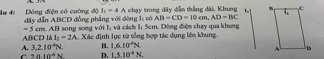 âu 4: Dòng điện có cường độ I_1=4A chạy trong dây dẫn thẳng dài. Khung 
dây dẫn ABCD đồng phẳng với dòng I_1 có AB=CD=10cm,AD=BC
=5cm :. AB song song với Iị và cách I_1 5cm. Dòng điện chạy qua khung
ABCD là I_2=2A. Xác định lực từ tổng hợp tác dụng lên khung.
A. 3,2.10^(-6)N. B. 1,6.10^(-6)N.
C. 2010^(-6)N. D. 1,5.10^(-6)N.