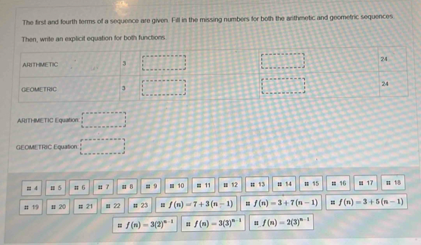 The first and fourth terms of a sequence are given. Fill in the missing numbers for both the arithmetic and geometric sequences. 
Then, write an explicit equation for both functions 
ARITHMETIC Equation □ 
GEOMETRIC Equation □ 
:: 4 # 5 # 6 u 7 # 8; 9 :: 10 : 11 # 12; 13 :: 14; 15 :: 16 # 17 # 18
# 19 # 20; 21 # 22 # 23 :: f(n)=7+3(n-1) : f(n)=3+7(n-1) : f(n)=3+5(n-1)
:: f(n)=3(2)^n-1 f(n)=3(3)^n-1 :: f(n)=2(3)^n-1