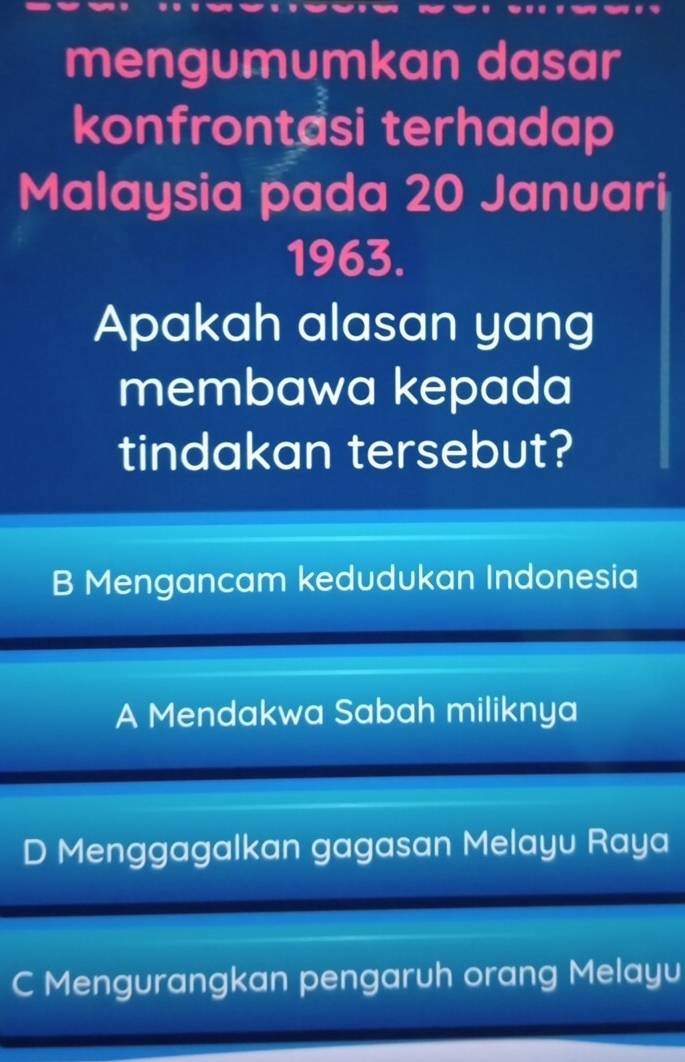 mengumumkan dasar
konfrontasi terhadap
Malaysia pada 20 Januari
1963.
Apakah alasan yang
membawa kepada
tindakan tersebut?
B Mengancam kedudukan Indonesia
A Mendakwa Sabah miliknya
D Menggagalkan gagasan Melayu Raya
C Mengurangkan pengaruh orang Melayu