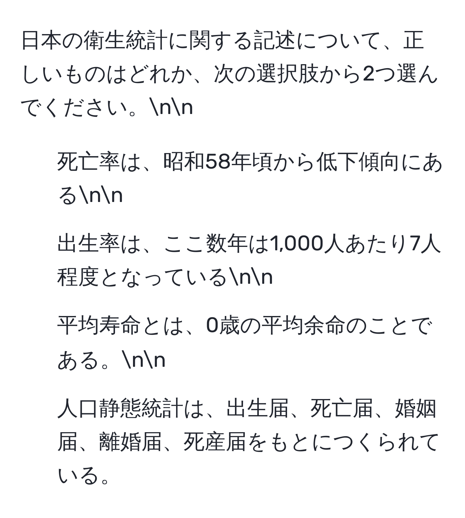 日本の衛生統計に関する記述について、正しいものはどれか、次の選択肢から2つ選んでください。nn
1. 死亡率は、昭和58年頃から低下傾向にあるnn
2. 出生率は、ここ数年は1,000人あたり7人程度となっているnn
3. 平均寿命とは、0歳の平均余命のことである。nn
4. 人口静態統計は、出生届、死亡届、婚姻届、離婚届、死産届をもとにつくられている。