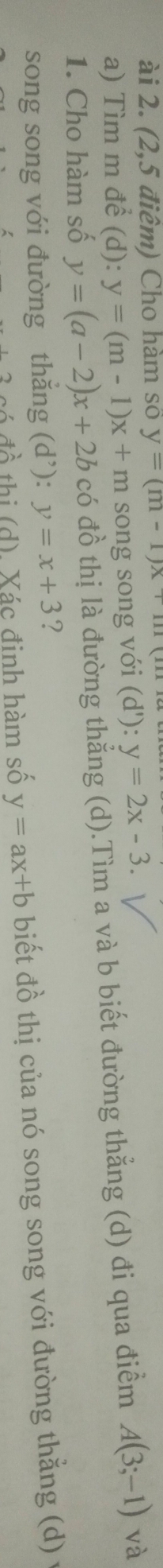 ài 2. (2,5 điêm) Cho hàm số y=(m-1)x+m
a) Tìm m để (d): y=(m-1)x+m song song với (d'):y=2x-3. 
1. Cho hàm số y=(a-2)x+2b có đồ thị là đường thẳng (d).Tìm a và b biết đường thẳng (d) đi qua điểm A(3;-1) và 
song song với đường thắng (d’): y=x+3 ? 
có đồ thị (d). Xác đinh hàm số y=ax+b biết đồ thị của nó song song với đường thẳng (d) y