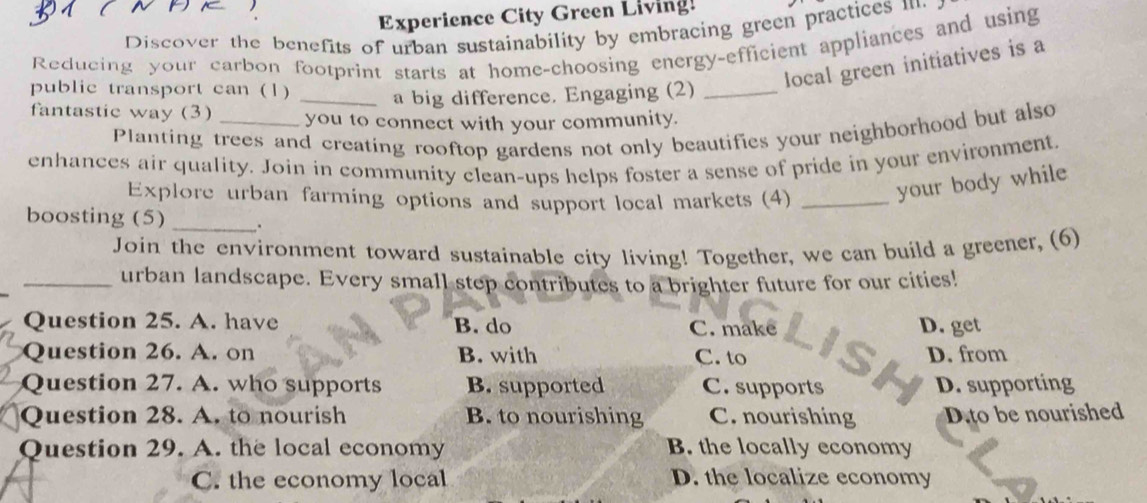 Experience City Green Living!
Discover the benefits of urban sustainability by embracing green practices m.
Reducing your carbon footprint starts at home-choosing energy-efficient appliances and using
public transport can (1)
local green initiatives is a
_a big difference. Engaging (2)_
fantastic way (3) _you to connect with your community.
Planting trees and creating rooftop gardens not only beautifies your neighborhood but also
enhances air quality. Join in community clean-ups helps foster a sense of pride in your environment.
Explore urban farming options and support local markets (4)_
your body while
boosting (5) _.
Join the environment toward sustainable city living! Together, we can build a greener, (6)
_urban landscape. Every small step contributes to a brighter future for our cities!
Question 25. A. have B. do D. get
C. make
Question 26. A. on B. with C. to D. from
Question 27. A. who supports B. supported C. supports D. supporting
Question 28. A. to nourish B. to nourishing C. nourishing D.to be nourished
Question 29. A. the local economy B. the locally economy
C. the economy local D. the localize economy