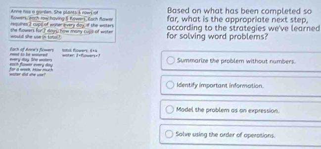 Anne has a garden. She plants s rown of Based on what has been completed so
flowers, each row having 5 flowers, Each flower far, what is the appropriate next step,
requires 2 cups of water every day, If she waters
the flowers for? doys how many cups of water according to the strategies we've learned
would she use in totol? for solving word problems?
Each of Ance's flowers
need to be watered woter tatal flowers 6=4
2=0
every day. She waters owers« 1
Summarize the problem without numbers.
each flower every doy
vater did she use? for a weet, How much
Identify important information.
Model the problem as an expression.
Solve using the order of operations.
