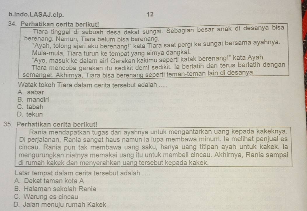 indo.LASAJ.clp. 12
34. Perhatikan cerita berikut!
Tiara tinggal di sebuah desa dekat sungai. Sebagian besar anak di desanya bisa
berenang. Namun, Tiara belum bisa berenang.
“Ayah, tolong ajari aku berenang!” kata Tiara saat pergi ke sungai bersama ayahnya.
Mula-mula, Tiara turun ke tempat yang airnya dangkal.
"Ayo, masuk ke dalam air! Gerakan kakimu seperti katak berenang!” kata Ayah.
Tiara mencoba gerakan itu sedikit demi sedikit. Ia berlatih dan terus berlatih dengan
semangat. Akhirnya, Tiara bisa berenang seperti teman-teman lain di desanya.
Watak tokoh Tiara dalam cerita tersebut adalah ....
A. sabar
B. mandiri
C. tabah
D. tekun
35. Perhatikan cerita berikut!
Rania mendapatkan tugas dari ayahnya untuk mengantarkan uang kepada kakeknya.
Di perjalanan, Rania sangat haus namun ia lupa membawa minum. la melihat penjual es
cincau. Rania pun tak membawa uang saku, hanya uang titipan ayah untuk kakek. la
mengurungkan niatnya memakai uang itu untuk membeli cincau. Akhirnya, Rania sampai
di rumah kakek dan menyerahkan uang tersebut kepada kakek.
Latar tempat dalam cerita tersebut adalah ....
A. Dekat taman kota A
B. Halaman sekolah Rania
C. Warung es cincau
D. Jalan menuju rumah Kakek