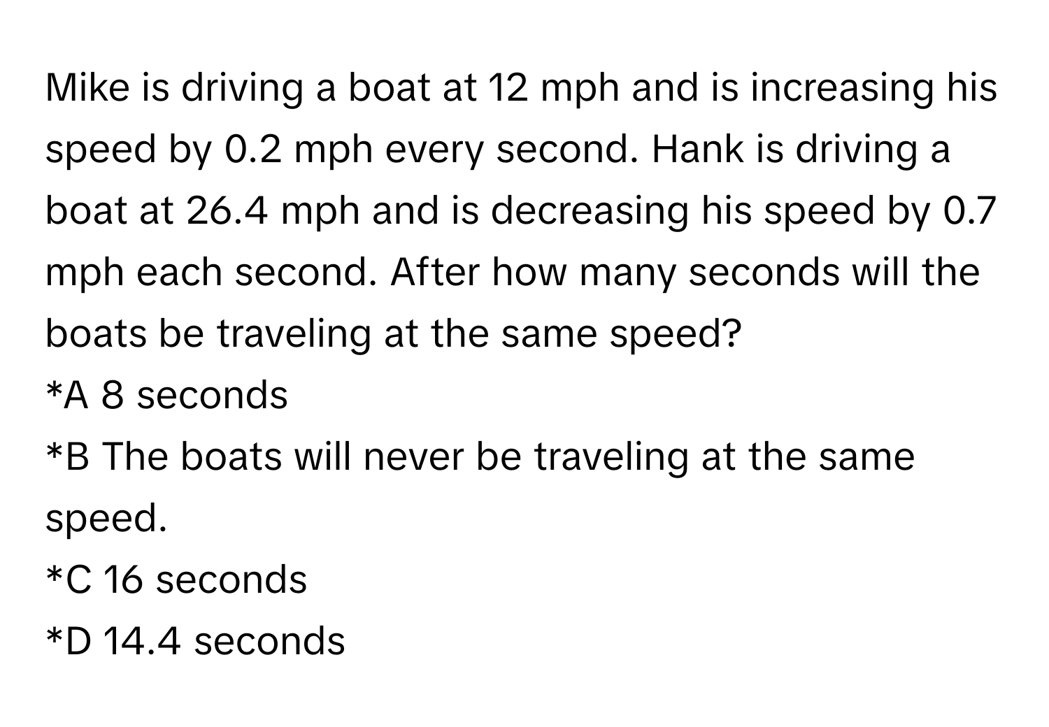 Mike is driving a boat at 12 mph and is increasing his speed by 0.2 mph every second. Hank is driving a boat at 26.4 mph and is decreasing his speed by 0.7 mph each second. After how many seconds will the boats be traveling at the same speed? 
*A 8 seconds
*B The boats will never be traveling at the same speed.
*C 16 seconds
*D 14.4 seconds