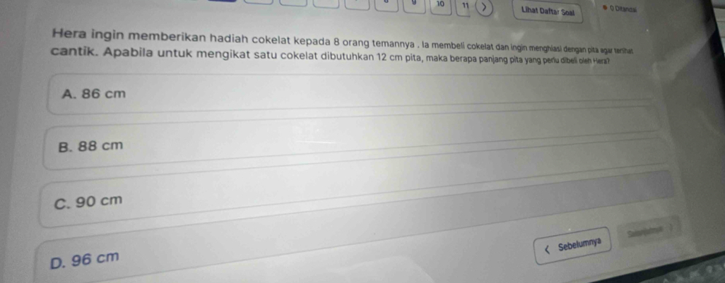 10 11 Lihat Daftar Soal # 0 Ditancai
Hera ingin memberikan hadiah cokelat kepada 8 orang temannya , la membeli cokelat dan ingin menghiasi dengan pitá agar tershat
cantik. Apabila untuk mengikat satu cokelat dibutuhkan 12 cm pita, maka berapa panjang pita yang peru dibeli oleh Hera?
A. 86 cm
B. 88 cm
C. 90 cm
Sebelumnya Saionlahrye
D. 96 cm