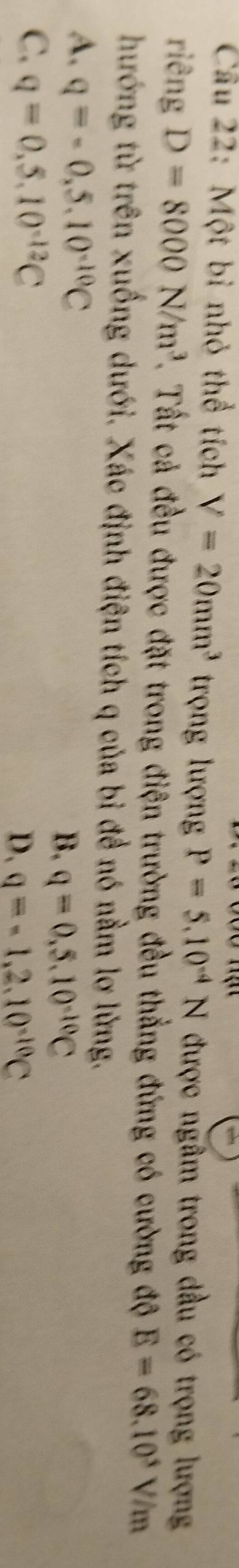 Cóo hạt
Cầu 22: Một bỉ nhỏ thể tích V=20mm^3 trọng lượng P=5.10^(-4)N được ngâm trong dầu có trọng lượng
riêng D=8000N/m^3. Tất cả đều được đặt trong điện trường đều thẳng đứng có cường độ E=68.10^5 V/m
hướng từ trên xuống dưới. Xác định điện tích q của bỉ đề nó nằm lợ lừng.
A. q=-0.5.10^(-10)C
B. q=0.5.10^(-10)C
C. q=0.5.10^(-12)C
D. q=-1,2,10^(-10)C