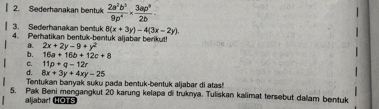 Sederhanakan bentuk  2a^2b^3/9p^4 *  3ap^9/2b ·
3. Sederhanakan bentuk 8(x+3y)-4(3x-2y). 
4. Perhatikan bentuk-bentuk aljabar berikut! 
a. 2x+2y-9+y^2
b. 16a+16b+12c+8
C. 11p+q-12r
d. 8x+3y+4xy-25
Tentukan banyak suku pada bentuk-bentuk aljabar di atas! 
5. Pak Beni mengangkut 20 karung kelapa di truknya. Tuliskan kalimat tersebut dalam bentuk 
aljabar! HOTS