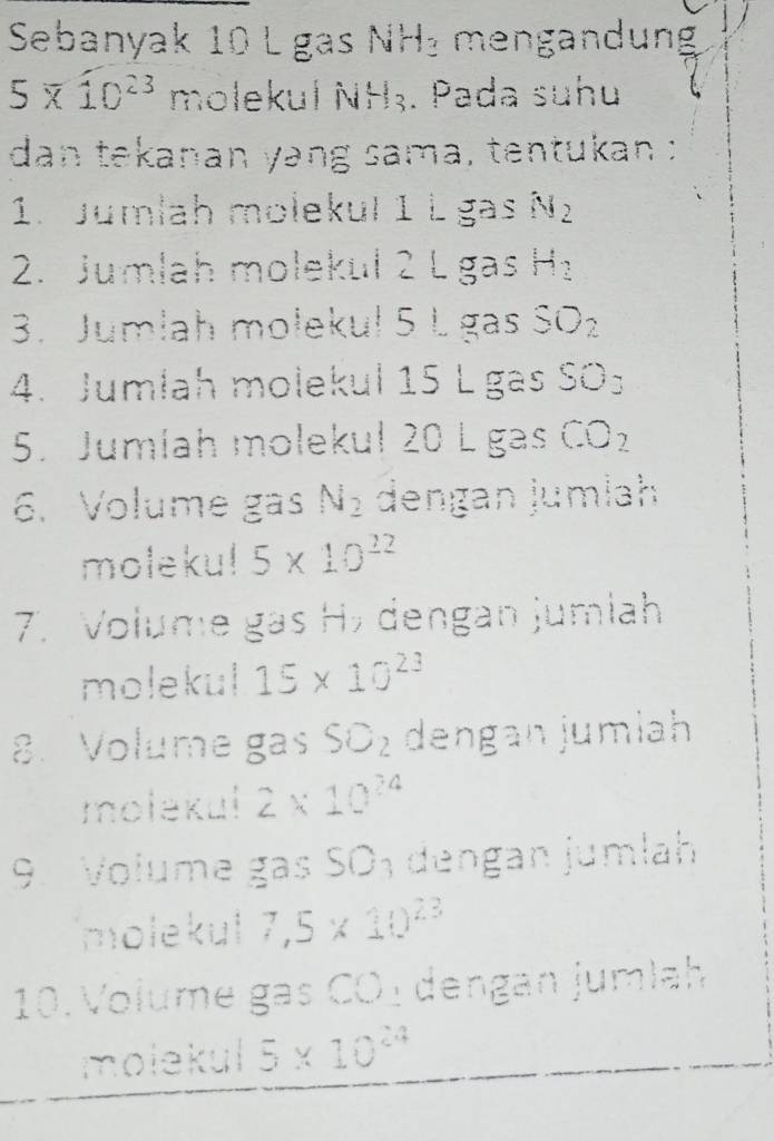 Sebanyak 10 L gas NH₃ mengandung
5* 10^(23) molekul NH₃. Pada suhu 
dan tekanan yang sama, tentukan : 
1. Jumlah molekul 1 L gas N_2
2. Jumlah molekul 2 L gas H_2
3. Jumlah molekul 5 L gas SO_2
4. Jumlah molekul 15 L gas SO_3
5. Jumíah molekul 20 L gas CO_2
6. Volume gas N_2 dengan jumlah 
moleku! 5* 10^(22)
7. Volume gas H½ dengan jumlah 
molekul 15* 10^(23)
8. Volume gas SO_2 dengan jumlah 
molekul 2* 10^(24)
9. Volume gas SO_3 dengan jumlah 
molekul 7,5* 10^(23)
10. Volume gas CO ₃ dengan jumlah 
molekul 5* 10^(24)