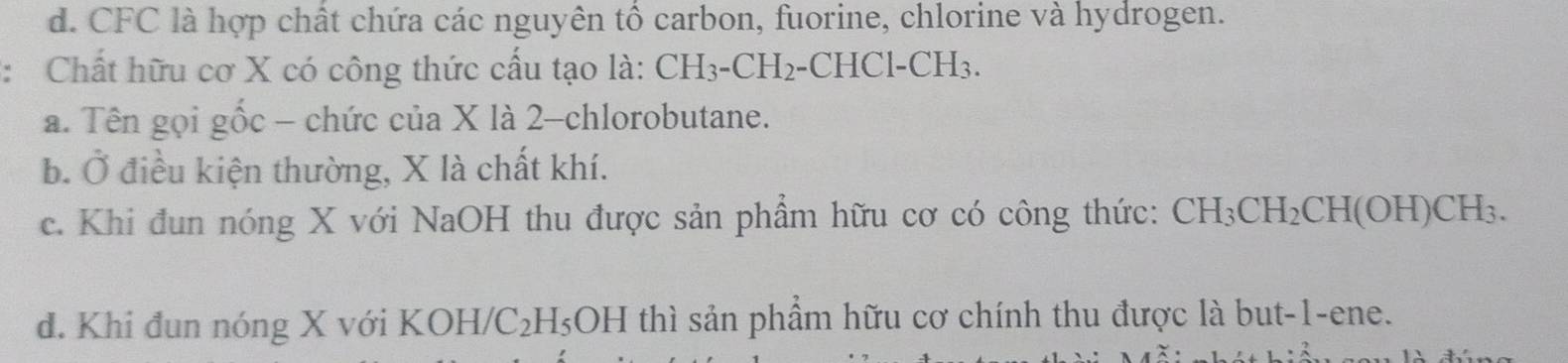 d. CFC là hợp chất chứa các nguyên tổ carbon, fuorine, chlorine và hydrogen.
: Chất hữu cơ X có công thức cấu tạo là: CH_3-CH_2-CHC1-CH_3.
a. Tên gọi gốc - chức của X là 2 -chlorobutane.
b. Ở điều kiện thường, X là chất khí.
c. Khi đun nóng X với NaOH thu được sản phẩm hữu cơ có công thức: CH_3CH_2CH(OH)CH_3.
d. Khi đun nóng X với KOH/C_2H_5OH thì sản phẩm hữu cơ chính thu được là but -1 -ene.