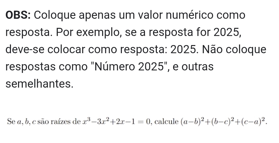 OBS: Coloque apenas um valor numérico como 
resposta. Por exemplo, se a resposta for 2025, 
deve-se colocar como resposta: 2025. Não coloque 
respostas como "Número 2025", e outras 
semelhantes. 
Se a, b, c são raízes de x^3-3x^2+2x-1=0 , calcule (a-b)^2+(b-c)^2+(c-a)^2.