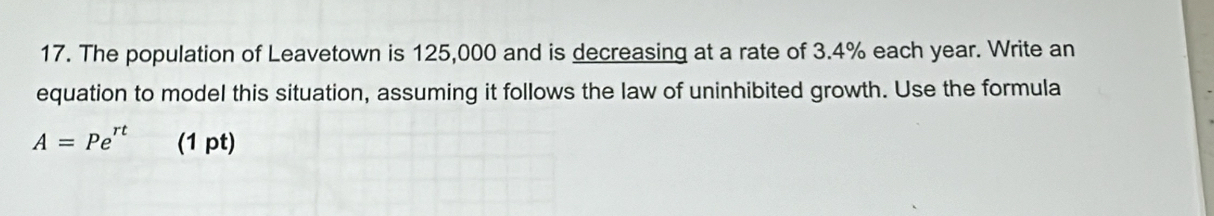 The population of Leavetown is 125,000 and is decreasing at a rate of 3.4% each year. Write an 
equation to model this situation, assuming it follows the law of uninhibited growth. Use the formula
A=Pe^(rt) (1 pt)