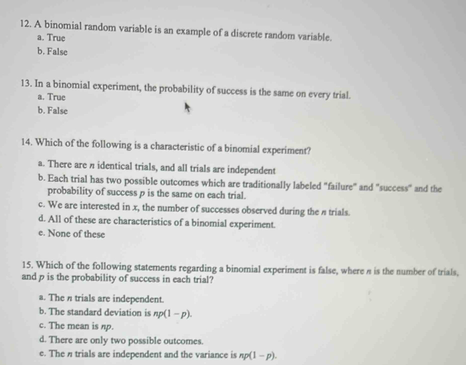 A binomial random variable is an example of a discrete random variable.
a. True
b. False
13. In a binomial experiment, the probability of success is the same on every trial.
a. True
b. False
14. Which of the following is a characteristic of a binomial experiment?
a. There are n identical trials, and all trials are independent
b. Each trial has two possible outcomes which are traditionally labeled "failure" and "success" and the
probability of success p is the same on each trial.
c. We are interested in x, the number of successes observed during the n trials.
d. All of these are characteristics of a binomial experiment.
e. None of these
15. Which of the following statements regarding a binomial experiment is false, where n is the number of trials,
and p is the probability of success in each trial?
a. The n trials are independent.
b. The standard deviation is np(1-p).
c. The mean is np.
d. There are only two possible outcomes.
e. The n trials are independent and the variance is np(1-p).