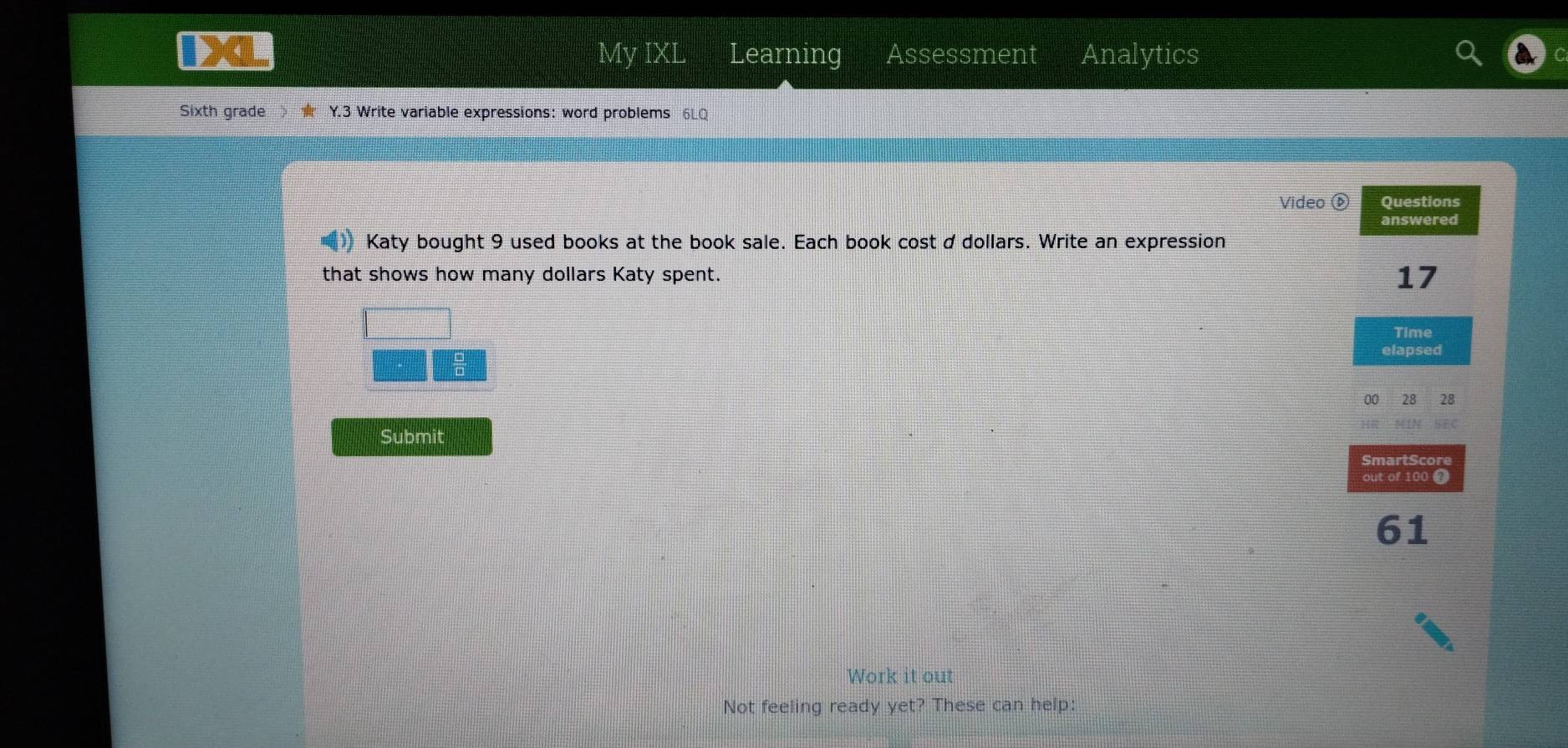 My IXL Learning Assessment Analytics 
Sixth grade Y.3 Write variable expressions: word problems 6LQ 
Video ⑥ Questions 
answered 
Katy bought 9 used books at the book sale. Each book cost d dollars. Write an expression 
that shows how many dollars Katy spent. 17
Time 
I 
elapsed 
00 28 28 
MiN GFC 
Submit 
SmartScore 
out of 100 ④ 
61 
Work it out 
Not feeling ready yet? These can help: