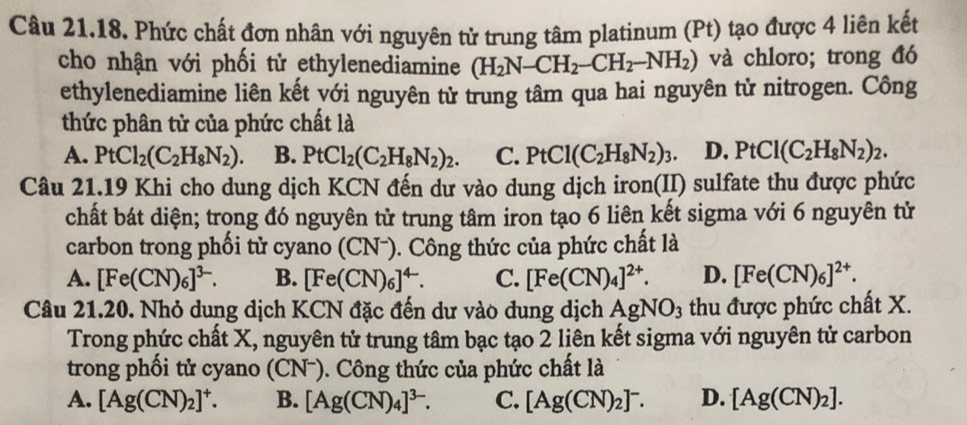 Phức chất đơn nhân với nguyên tử trung tâm platinum (Pt) tạo được 4 liên kết
cho nhận với phối tử ethylenediamine (H_2N-CH_2-CH_2-NH_2) và chloro; trong đó
ethylenediamine liên kết với nguyên tử trung tâm qua hai nguyên tử nitrogen. Công
thức phân tử của phức chất là
A. PtCl_2(C_2H_8N_2). B. PtCl_2(C_2H_8N_2)_2. C. PtCl(C_2H_8N_2)_3 D. PtCl(C_2H_8N_2)_2.
Câu 21.19 Khi cho dung dịch KCN đến dư vào dung dịch iron(II) sulfate thu được phức
chất bát diện; trong đó nguyên tử trung tâm iron tạo 6 liên kết sigma với 6 nguyên tử
carbon trong phối tử cyano (CNˉ). Công thức của phức chất là
A. [Fe(CN)_6]^3-. B. [Fe(CN)_6]^4-. C. [Fe(CN)_4]^2+. D. [Fe(CN)_6]^2+.
Câu 21.20. Nhỏ dung dịch KCN đặc đến dư vào dung dịch AgNO_3 thu được phức chất X.
Trong phức chất X, nguyên tử trung tâm bạc tạo 2 liên kết sigma với nguyên tử carbon
trong phối tử cyano (CN-). Công thức của phức chất là
A. [Ag(CN)_2]^+. B. [Ag(CN)_4]^3-. C. [Ag(CN)_2]^-. D. [Ag(CN)_2].