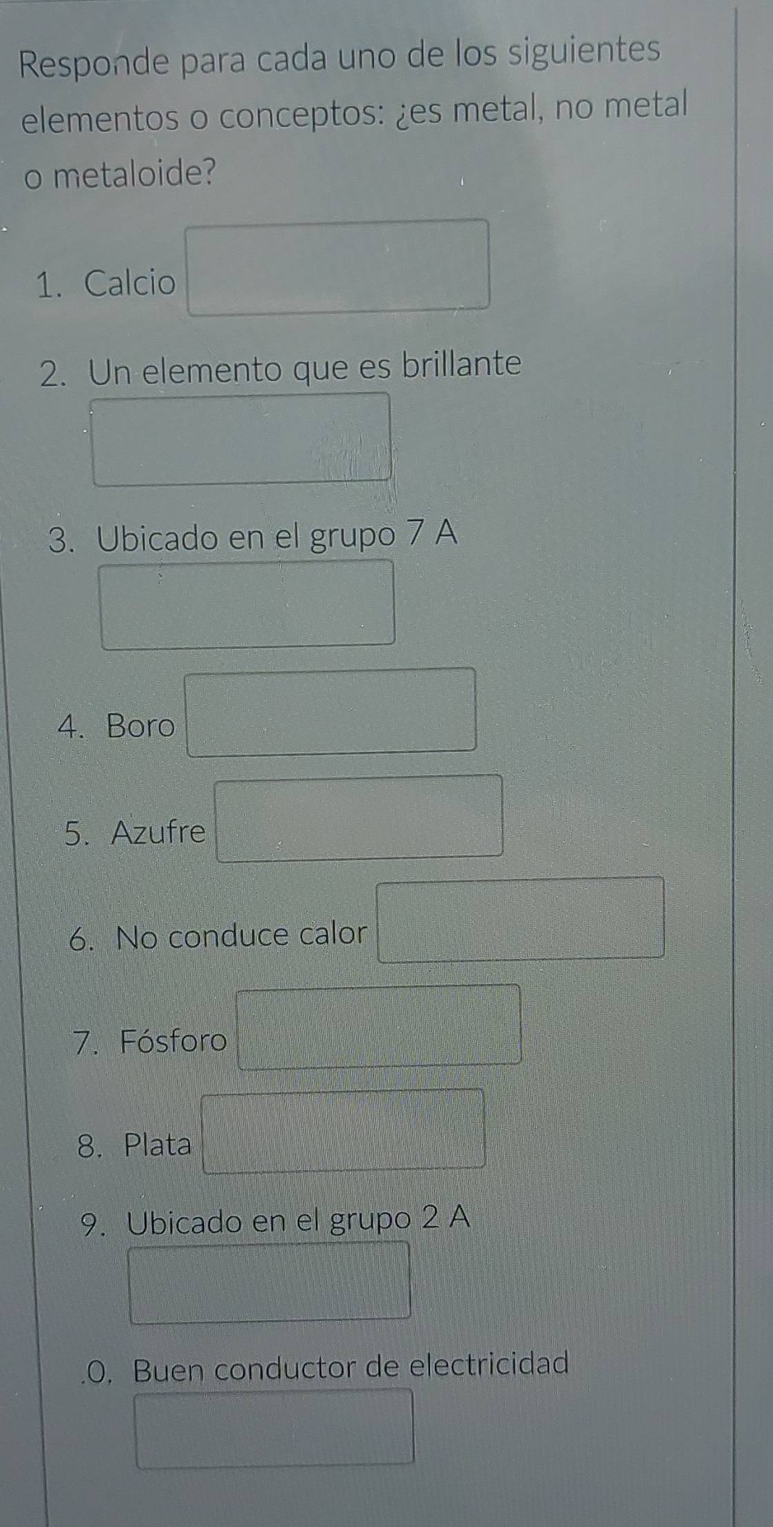 Responde para cada uno de los siguientes 
elementos o conceptos: ¿es metal, no metal 
o metaloide? 
1. Calcio 
2. Un elemento que es brillante 
3. Ubicado en el grupo 7 A 
4. Boro 
5. Azufre 
6. No conduce calor 
7. Fósforo 
8. Plata 
9. Ubicado en el grupo 2 A 
.0. Buen conductor de electricidad