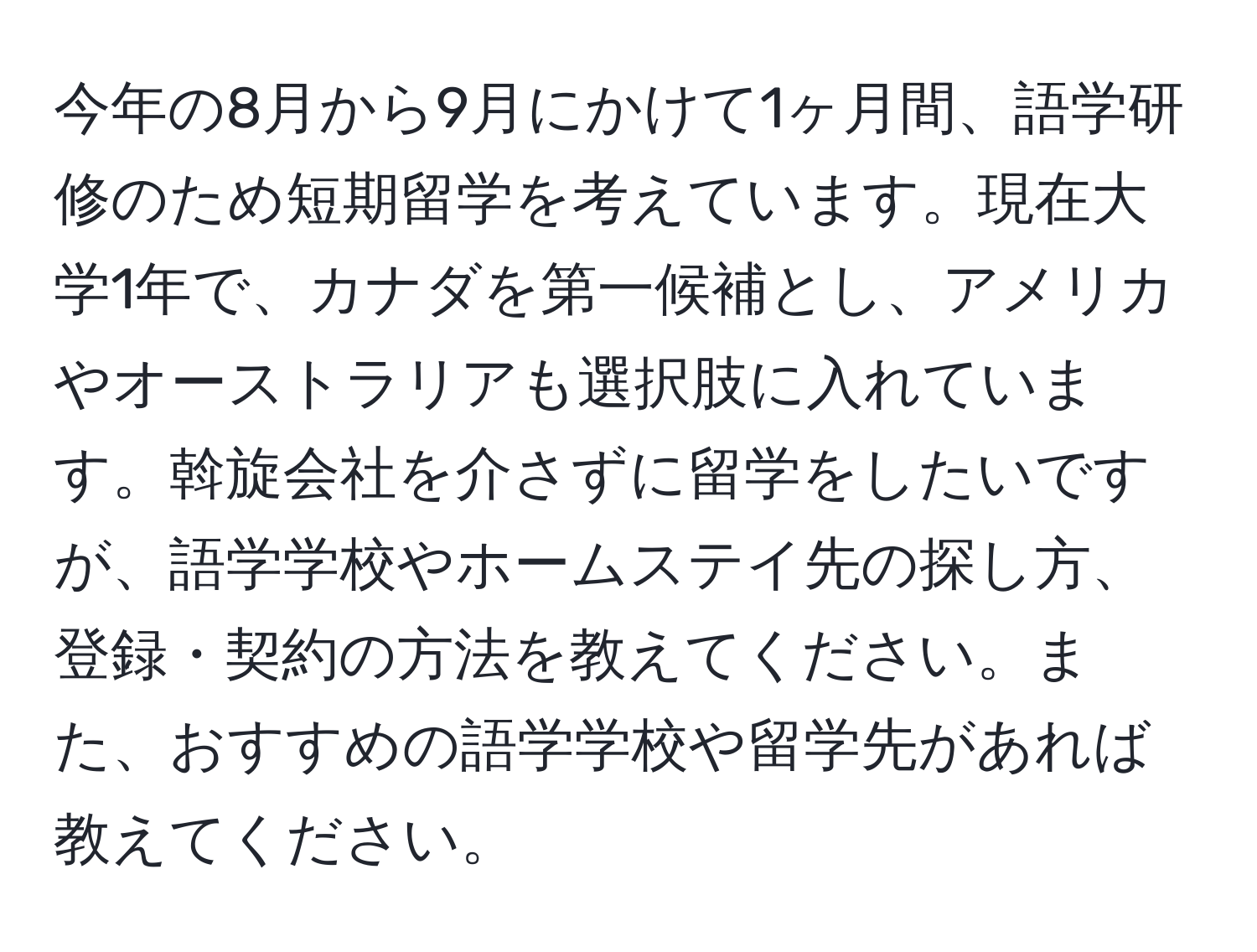 今年の8月から9月にかけて1ヶ月間、語学研修のため短期留学を考えています。現在大学1年で、カナダを第一候補とし、アメリカやオーストラリアも選択肢に入れています。斡旋会社を介さずに留学をしたいですが、語学学校やホームステイ先の探し方、登録・契約の方法を教えてください。また、おすすめの語学学校や留学先があれば教えてください。