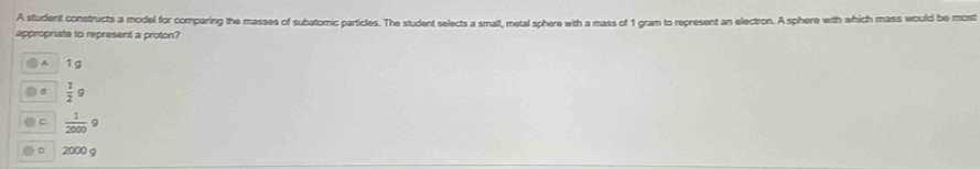 A student constructs a model for comparing the masses of subatomic particles. The student selects a smalt, metal sphere with a mass of 1 gram to represent an electron. A sphere with which mass would be most
appropriate to represent a proton?
A 1g
a  1/2 g
C  1/2000 g
。 2000 g