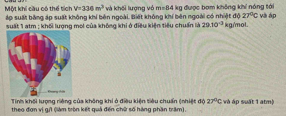 Một khí cầu có thể tích V=336m^3 và khối lượng vỏ m=84kg được bơm không khí nóng tới 
Táp suất bằng áp suất không khí bên ngoài. Biết không khí bên ngoài có nhiệt đội 27°C và áp 
suất 1 atm ; khối lượng mol của không khí ở điều kiện tiêu chuẩn là 29.10^(-3)kg/mol. 
Tính khối lượng riêng của không khí ở điều kiện tiêu chuẩn (nhiệt độ 27°C. và áp suất 1 atm) 
theo đơn vị g/I (làm tròn kết quả đến chữ số hàng phần trăm).