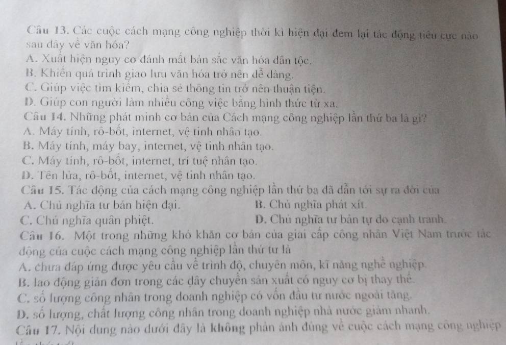 Các cuộc cách mạng công nghiệp thời kì hiện đại đem lại tác động tiêu cực nào
sau dây về văn hóa?
A. Xuất hiện nguy cơ đánh mất bản sắc văn hóa dân tộc.
B. Khiển quá trình giao lưu văn hóa trở nên dễ dàng.
C. Giúp việc tìm kiếm, chia sẻ thông tin trở nên thuận tiện.
D. Giúp con người làm nhiều công việc băng hình thức từ xa.
Câu 14. Những phát minh cơ bản của Cách mạng công nghiệp lần thứ ba là gi?
A. Máy tính, rô-bốt, internet, vệ tỉnh nhân tạo.
B. Máy tính, máy bay, internet, vệ tinh nhân tạo.
C. Máy tinh, rô-bốt, internet, trí tuệ nhân tạo.
D. Tên lửa, rô-bốt, internet, vệ tỉnh nhân tạo.
Câu 15. Tác động của cách mạng công nghiệp lần thứ ba đã dẫn tới sự ra đời của
A. Chủ nghĩa tư bản hiện đại. B. Chủ nghĩa phát xít.
C. Chú nghĩa quân phiệt. D. Chủ nghĩa tư bản tự do cạnh tranh.
Câu 16. Một trong những khó khăn cơ bản của giai cấp công nhân Việt Nam trước tác
động của cuộc cách mạng công nghiệp lần thứ tư là
A. chưa đáp ứng được yêu cầu về trình độ, chuyên môn, kĩ năng nghề nghiệp.
B. lao động giản đơn trong các dây chuyền sản xuất có nguy cơ bị thay thể.
C. số lượng công nhân trong doanh nghiệp có vốn đầu tư nước ngoài tăng.
D. số lượng, chất lượng công nhân trong doanh nghiệp nhà nước giảm nhanh.
Câu 17. Nội dung nào dưới đây là không phản ánh đúng về cuộc cách mạng công nghiệp