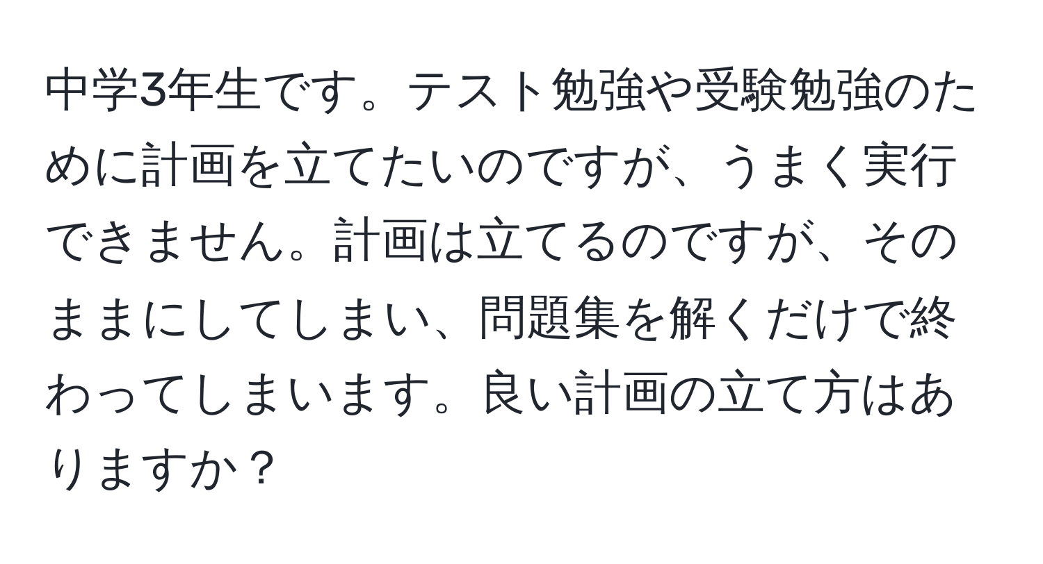 中学3年生です。テスト勉強や受験勉強のために計画を立てたいのですが、うまく実行できません。計画は立てるのですが、そのままにしてしまい、問題集を解くだけで終わってしまいます。良い計画の立て方はありますか？