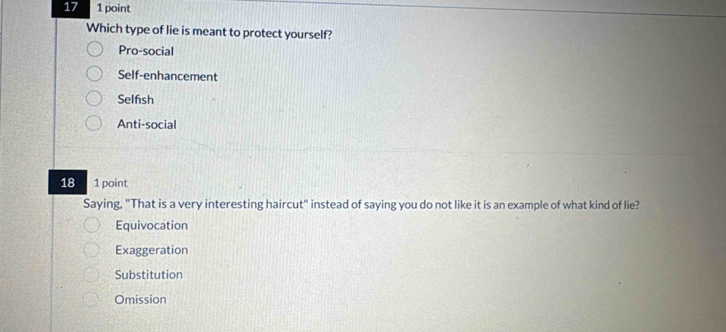 17 1 point
Which type of lie is meant to protect yourself?
Pro-social
Self-enhancement
Selfsh
Anti-social
18 1 point
Saying, "That is a very interesting haircut" instead of saying you do not like it is an example of what kind of lie?
Equivocation
Exaggeration
Substitution
Omission