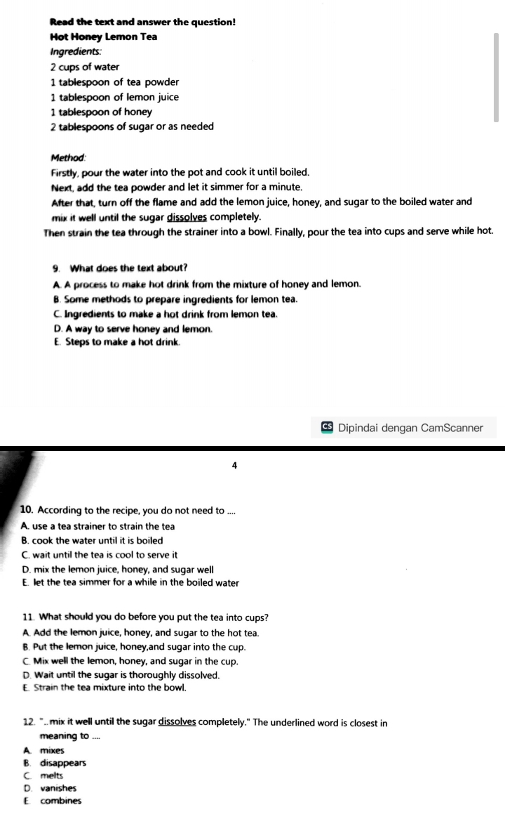 Read the text and answer the question!
Hot Honey Lemon Tea
Ingredients:
2 cups of water
1 tablespoon of tea powder
1 tablespoon of lemon juice
1 tablespoon of honey
2 tablespoons of sugar or as needed
Method:
Firstly, pour the water into the pot and cook it until boiled.
Next, add the tea powder and let it simmer for a minute.
After that, turn off the flame and add the lemon juice, honey, and sugar to the boiled water and
mix it well until the sugar dissolves completely.
Then strain the tea through the strainer into a bowl. Finally, pour the tea into cups and serve while hot.
9. What does the text about?
A. A process to make hot drink from the mixture of honey and lemon.
B. Some methods to prepare ingredients for lemon tea.
C. Ingredients to make a hot drink from lemon tea.
D. A way to serve honey and lemon.
E. Steps to make a hot drink.
Dipindai dengan CamScanner
4
10. According to the recipe, you do not need to_
A. use a tea strainer to strain the tea
B. cook the water until it is boiled
C. wait until the tea is cool to serve it
D. mix the lemon juice, honey, and sugar well
E. let the tea simmer for a while in the boiled water
11. What should you do before you put the tea into cups?
A. Add the lemon juice, honey, and sugar to the hot tea.
B. Put the lemon juice, honey,and sugar into the cup.
C. Mix well the lemon, honey, and sugar in the cup.
D. Wait until the sugar is thoroughly dissolved.
E. Strain the tea mixture into the bowl.
12. ". mix it well until the sugar dissolves completely." The underlined word is closest in
meaning to ....
A. mixes
B. disappears
C. melts
D. vanishes
E. combines