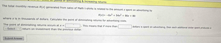 points of diminishing & increasing returns 
The total monthly revenue R(x) generated from sales of Math t-shirts is related to the amount x spent on advertising by
R(x)=-6x^3+54x^2+90x+80
where x is in thousands of dollars. Calculate the point of diminishing returns for advertising costs. 
The point of diminishing returns occurs at x=□. This means that if more than □ □ dollars is spent on advertising, then each additional dollar spent produces a 
===Select= √ return on investment than the previous dollar. 
td An