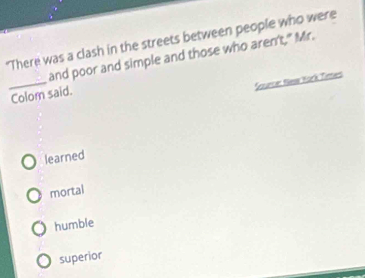 "There was a clash in the streets between people who were
_
and poor and simple and those who aren't," Mr.
Snunce: Nesw York Tittes
Colom said.
learned
mortal
humble
superior