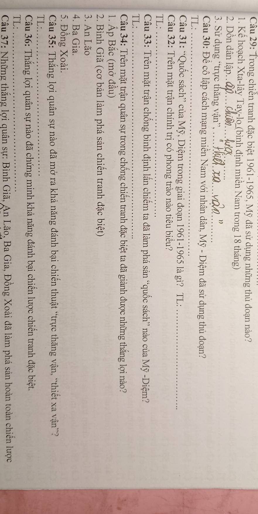 Trong chiến tranh đặc biệt 1961-1965, Mỹ đã sử dụng những thủ đoạn nào? 
1. Kế hoạch Xta-lây Tay-lo (bình định miền Nam trong 18 tháng) 
2. Dồn dân lập.._ 
3. Sử dụng “trực thăng vận”, .. 
Câu 30: Để cô lập cách mạng miền Nam với nhân dân, Mỹ - Diệm đã sử dụng thủ đoạn? 
TL:_ 
Câu 31: “Quốc sách” của Mỹ, Diệm trong giai đoạn 1961-1965 là gì? TL:_ 
Câu 32: Trên mặt trận chính trị có phong trào nào tiêu biểu? 
TL:_ 
Câu 33: Trên mặt trận chống bình định lấn chiếm ta đã làm phá sản “quốc sách” nào của Mỹ -Diệm? 
TL:_ 
Câu 34: Trên mặt trận quân sự trong chống chiến tranh đặc biệt ta đã giành được những thắng lợi nào? 
1. Ấp Bắc (mở đầu) 
2. Bình Giã (cơ bản làm phá sản chiến tranh đặc biệt) 
3. An Lão 
4. Ba Gia. 
5. Đồng Xoài. 
Câu 35: Thắng lợi quân sự nào đã mở ra khả năng đánh bại chiến thuật “trực thăng vận, “thiết xa vận”? 
TL:_ 
Câu 36: Thắng lợi quân sự nào đã chứng minh khả năng đánh bại chiến lược chiến tranh đặc biệt. 
TL:_ 
Câu 37: Những thắng lợi quân sự: Bình Giã, An Lão, Ba Gia, Đồng Xoài đã làm phá sản hoàn toàn chiến lược