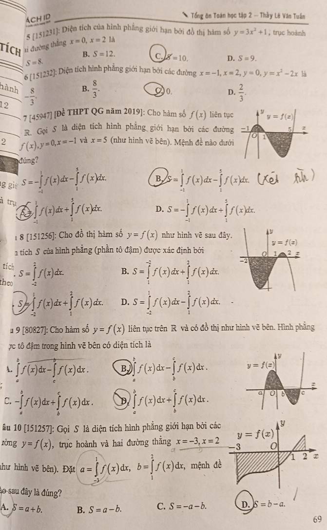 Ach id
Tổng ôn Toán học tập 2 -- Thầy Lê Văn Tuần
* 5 [151231]: Diện tích của hình phẳng giới hạn bởi đồ thị hàm số y=3x^2+1 ,trục hoành
tích tỉ đường thắng x=0,x=2la
B. S=12. C. g'=10. D. S=9.
S=8.
6[151232] 1: Diện tích hình phẳng giới hạn bởi các đường x=-1,x=2,y=0,y=x^2-2x là
nành
20. D.
12 - 8/3 . B.  8/3 .  2/3 .
_7 [ 45947][Dhat e # THPT QG năm 2019]: Cho hàm số f(x) liên tục
_R. Gọi S là diện tích hình phẳng giới hạn bởi các đường
2 f(x),y=0,x=-1 và x=5 (như hình vẽ bên). Mệnh đề nào dưới
đúng?
g gi S=-∈tlimits _(-1)^1f(x)dx-∈tlimits _1^5f(x)dx. B, S=∈tlimits _(-1)^1f(x)dx-∈tlimits _1^5f(x)dx.
à trụ ∈tlimits _0^1f(x)dx+∈tlimits _1^5f(x)dx.
p
D. S=-∈tlimits _(-1)^1f(x)dx+∈tlimits _1^5f(x)dx.
1 8 [151256]: Cho đồ thị hàm số y=f(x) như hình vẽ sau đây.
a tích S của hình phẳng (phần tô đậm) được xác định bởi
tích
theo S=∈tlimits _(-2)^2f(x)dx.
B. S=∈tlimits _1^(-2)f(x)dx+∈tlimits _1^2f(x)dx.
S ∈tlimits _(-2)^1f(x)dx+∈tlimits _1^2f(x)dx. D. S=∈tlimits _(-2)^1f(x)dx-∈tlimits _1^2f(x)dx.
# 9 [80827]: Cho hàm số y=f(x) liên tục trên R và có đồ thị như hình vẽ bên. Hình phẳng
ực tô đậm trong hình vẽ bên có diện tích là
. ∈tlimits _a^bf(x)dx-∈tlimits _a^bf(x)dx. B f(x)dx-∈tlimits _b^cf(x)dx.
C. -∈tlimits _a^bf(x)dx+∈tlimits _b^cf(x)dx. D ∈tlimits _a^bf(x)dx+∈tlimits _b^cf(x)dx.
âu 10 [151257]: Gọi S là diện tích hình phẳng giới hạn bởi cá
ròng y=f(x) , trực hoành và hai đường thắng x=-3,x=2
như hình vẽ bên). Đặt a=∈tlimits _1^1f(x)dx,b=∈tlimits _1^2f(x)dx;, mệnh đ
ào sau đây là đúng?
A. delta =a+b. B. S=a-b. C. S=-a-b. D. S=b-a.
69