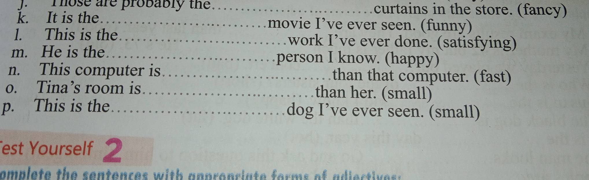 Those are probably the. _curtains in the store. (fancy) 
k. It is the _movie I’ve ever seen. (funny) 
l. This is the._ work I’ve ever done. (satisfying) 
m. He is the_ 
person I know. (happy) 
n. This computer is_ than that computer. (fast) 
o. Tina’s room is_ than her. (small) 
p. This is the _dog I’ve ever seen. (small) 
est Yourself 2 
omplete the sentenres with an pronriate forms of adi er ti e s