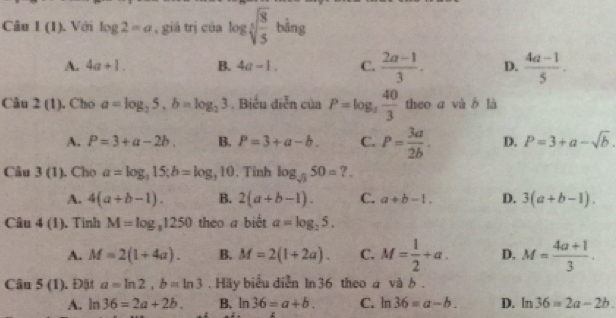 Câu I(1) ). Với log 2=a , giá trị của log sqrt[5](frac 8)5 bàng
A. 4a+1. B. 4a-1. C.  (2a-1)/3 . D.  (4a-1)/5 . 
Câu 2(1) . Cho a=log _25, b=log _23. Biểu diễn của P=log _3 40/3  theo a và b là
A. P=3+a-2b. B. P=3+a-b. C. P= 3a/2b . D. P=3+a-sqrt(b). 
Câu 3(1) . Cho a=log _315; b=log _310. Tính log _sqrt(3)50=7.
A. 4(a+b-1). B. 2(a+b-1). C. a+b-1. D. 3(a+b-1). 
Câu 4(1) . Tinh M=log _81250 theo a biết a=log _25.
A. M=2(1+4a). B. M=2(1+2a). C. M= 1/2 +a. D. M= (4a+1)/3 . 
Câu 5(1) ). Đặt a=ln 2, b=ln 3. Häy biểu diễn In 36 theo a và b .
A. ln 36=2a+2b. B. ln 36=a+b. C. ln 36=a-b. D. ln 36=2a-2b.