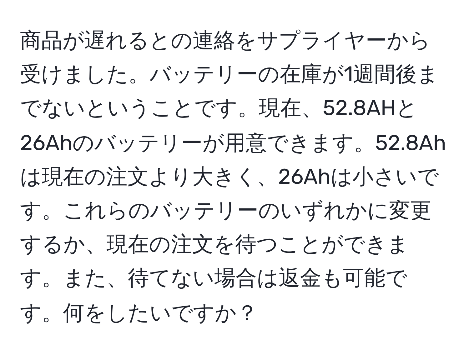 商品が遅れるとの連絡をサプライヤーから受けました。バッテリーの在庫が1週間後までないということです。現在、52.8AHと26Ahのバッテリーが用意できます。52.8Ahは現在の注文より大きく、26Ahは小さいです。これらのバッテリーのいずれかに変更するか、現在の注文を待つことができます。また、待てない場合は返金も可能です。何をしたいですか？