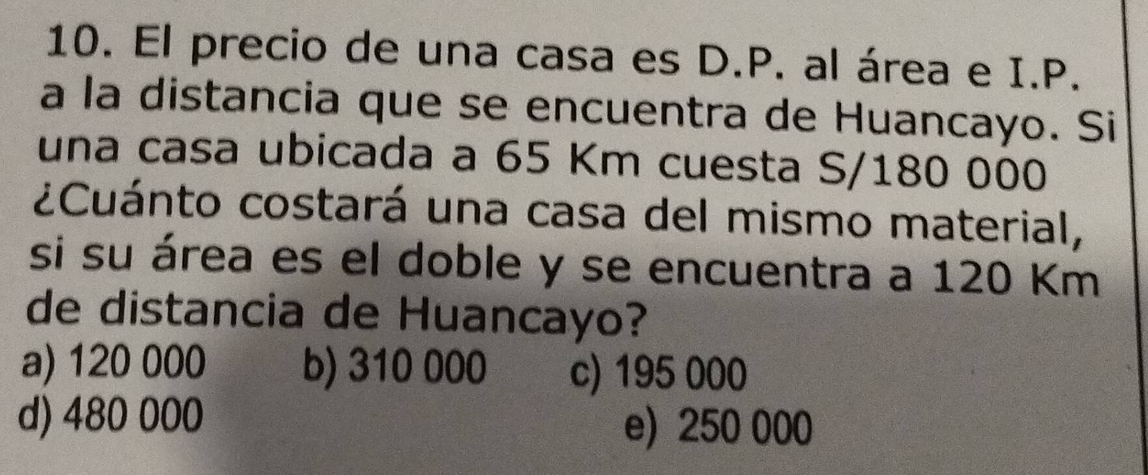 El precio de una casa es D.P. al área e I.P.
a la distancia que se encuentra de Huancayo. Si
una casa ubicada a 65 Km cuesta S/180 000
¿Cuánto costará una casa del mismo material,
si su área es el doble y se encuentra a 120 Km
de distancia de Huancayo?
a) 120 000 b) 310 000
c) 195 000
d) 480 000
e) 250 000