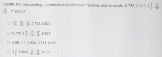 Identify the descending numerical order of these fractions and decimals: 0.733, 0.923, 1 2/5 ,  17/20 ,
 15/18 . (1 point)
1 2/5 ,  15/18 ,  17/20 , 0.733, 0.923
0.733, 1 2/5 ,  15/18 ,  17/20 , 0.923
0.85, 1.4, 0.833, 0.733, 0.923
1 2/5 , 0.923,  17/20 ,  15/18 , 0.733