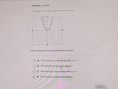 The graph shows the quadratic parent function.
Which statement besrdescribes the function?
A. The function is increasing when x<0</tex>.
B. The function is never increasing.
C. The function is increasing when x>0
D. The function is always increasing.
SUBMIT