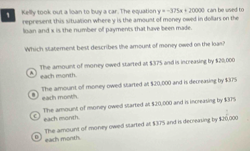 Kelly took out a loan to buy a car. The equation y=-375x+20000 can be used to
represent this situation where y is the amount of money owed in dollars on the
loan and x is the number of payments that have been made.
Which statement best describes the amount of money owed on the loan?
The amount of money owed started at $375 and is increasing by $20,000
A each month.
The amount of money owed started at $20,000 and is decreasing by $375
B each month.
The amount of money owed started at $20,000 and is increasing by $375
C each month.
The amount of money owed started at $375 and is decreasing by $20,000
D each month.