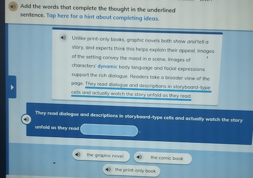 Add the words that complete the thought in the underlined
sentence. Tap here for a hint about completing ideas.
Unlike print-only books, graphic novels both show and tell a
story, and experts think this helps explain their appeal. Images
of the setting convey the mood in a scene. Images of
characters' dynamic body language and facial expressions
support the rich dialogue. Readers take a broader view of the
page. They read dialogue and descriptions in storyboard-type
cells and actually watch the story unfold as they read.
They read dialogue and descriptions in storyboard-type cells and actually watch the story
unfold as they read
the graphic novel the comic book
the print-only book