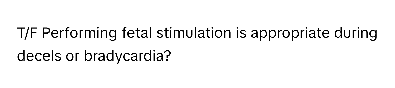 T/F Performing fetal stimulation is appropriate during decels or bradycardia?