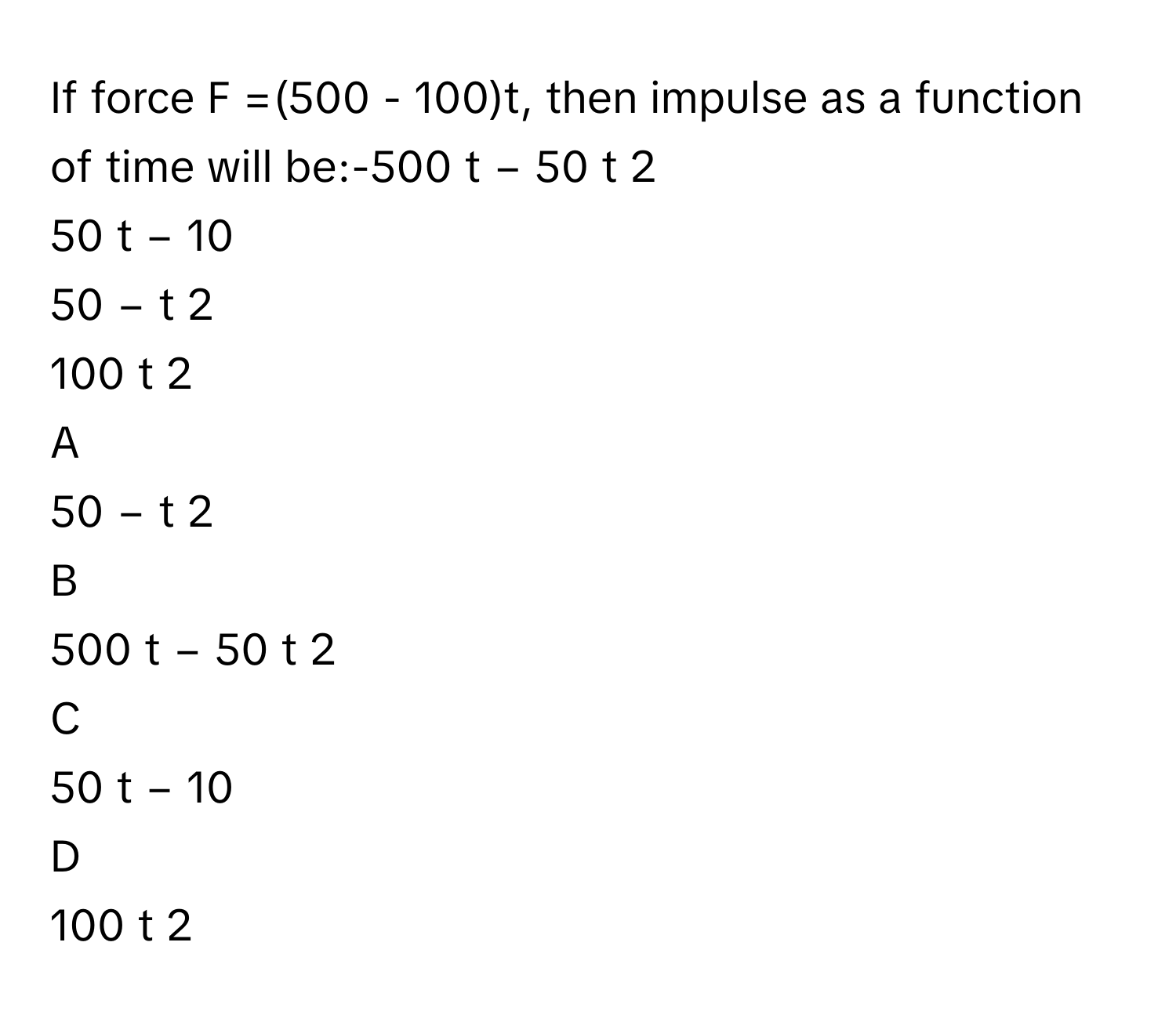 If force F =(500 - 100)t, then impulse as a function of time will be:-500  t  −  50  t   2       
50  t  −  10     
50  −  t   2       
100  t   2       

A  
50  −  t   2        


B  
500  t  −  50  t   2        


C  
50  t  −  10      


D  
100  t   2