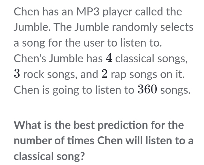 Chen has an MP3 player called the 
Jumble. The Jumble randomly selects 
a song for the user to listen to. 
Chen's Jumble has 4 classical songs,
3 rock songs, and 2 rap songs on it. 
Chen is going to listen to 360 songs. 
What is the best prediction for the 
number of times Chen will listen to a 
classical song?