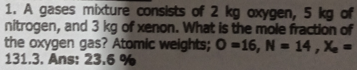 A gases mixture consists of 2 kg oxygen, 5 kg of 
nitrogen, and 3 kg of xenon. What is the mole fraction of 
the oxygen gas? Atomic weights; O=16, N=14, X_e=
131.3. Ans: 23.6 %