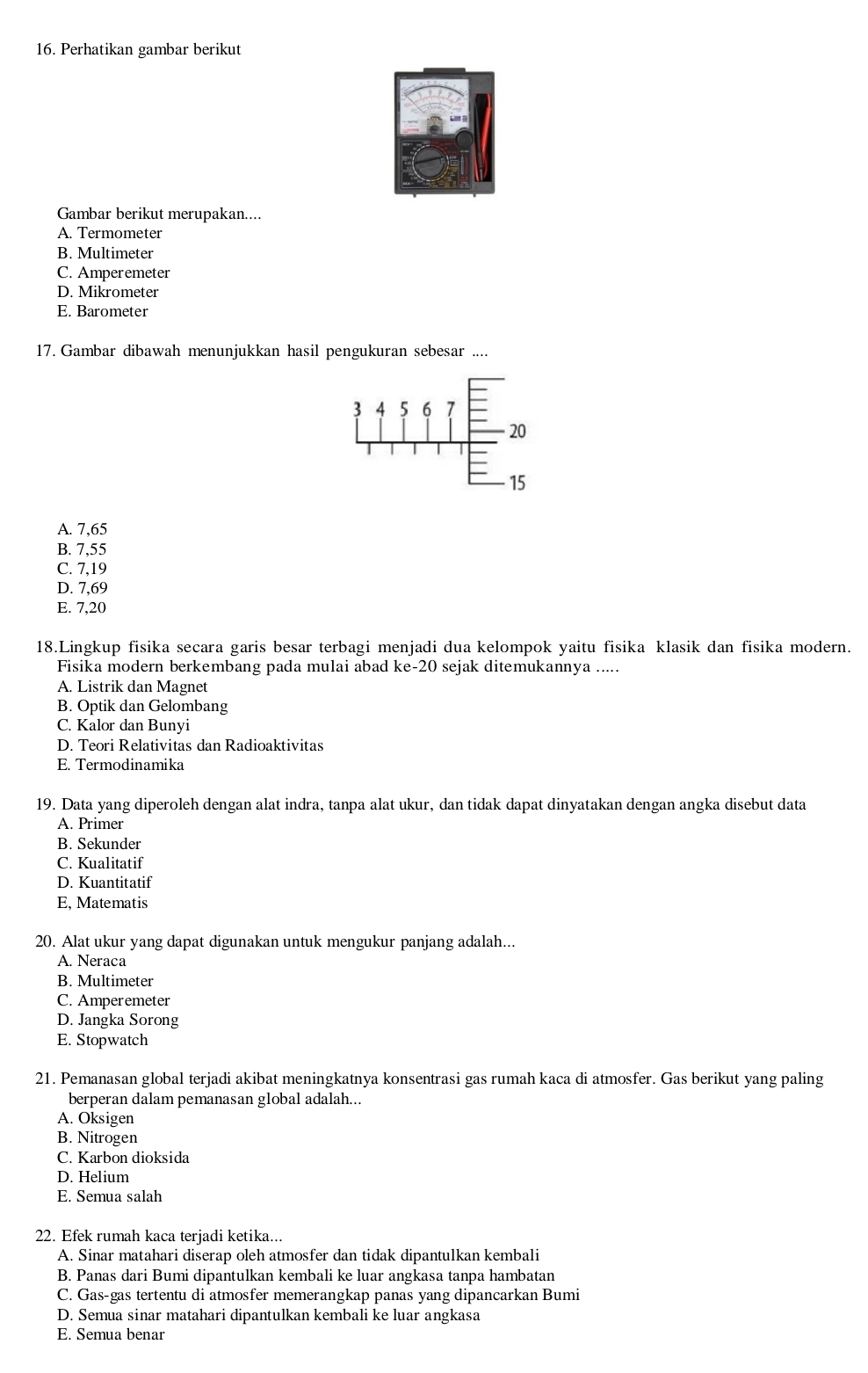 Perhatikan gambar berikut
Gambar berikut merupakan....
A. Termometer
B. Multimeter
C. Amperemeter
D. Mikrometer
E. Barometer
17. Gambar dibawah menunjukkan hasil pengukuran sebesar ....
A. 7,65
B. 7,55
C. 7,19
D. 7,69
E. 7,20
18.Lingkup fisika secara garis besar terbagi menjadi dua kelompok yaitu fisika klasik dan fisika modern.
Fisika modern berkembang pada mulai abad ke-20 sejak ditemukannya .....
A. Listrik dan Magnet
B. Optik dan Gelombang
C. Kalor dan Bunyi
D. Teori Relativitas dan Radioaktivitas
E. Termodinamika
19. Data yang diperoleh dengan alat indra, tanpa alat ukur, dan tidak dapat dinyatakan dengan angka disebut data
A. Primer
B. Sekunder
C. Kualitatif
D. Kuantitatif
E, Matematis
20. Alat ukur yang dapat digunakan untuk mengukur panjang adalah...
A. Neraca
B. Multimeter
C. Amperemeter
D. Jangka Sorong
E. Stopwatch
21. Pemanasan global terjadi akibat meningkatnya konsentrasi gas rumah kaca di atmosfer. Gas berikut yang paling
berperan dalam pemanasan global adalah...
A. Oksigen
B. Nitrogen
C. Karbon dioksida
D. Helium
E. Semua salah
22. Efek rumah kaca terjadi ketika...
A. Sinar matahari diserap oleh atmosfer dan tidak dipantulkan kembali
B. Panas dari Bumi dipantulkan kembali ke luar angkasa tanpa hambatan
C. Gas-gas tertentu di atmosfer memerangkap panas yang dipancarkan Bumi
D. Semua sinar matahari dipantulkan kembali ke luar angkasa
E. Semua benar