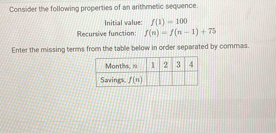 Consider the following properties of an arithmetic sequence.
Initial value: f(1)=100
Recursive function: f(n)=f(n-1)+75
Enter the missing terms from the table below in order separated by commas.